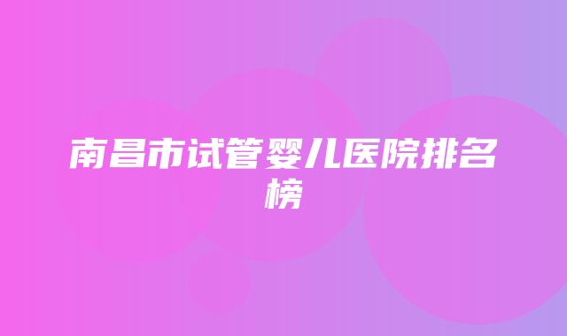 南昌市试管婴儿医院排名榜