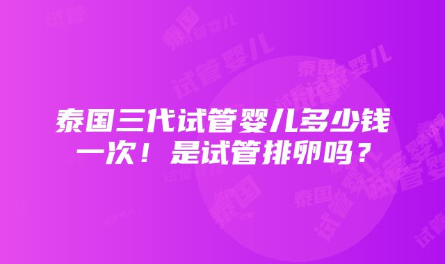 泰国三代试管婴儿多少钱一次！是试管排卵吗？