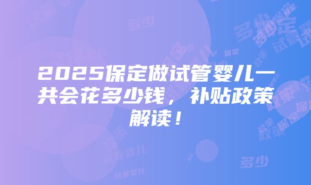 2025保定做试管婴儿一共会花多少钱，补贴政策解读！