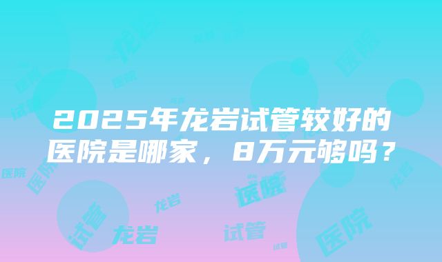 2025年龙岩试管较好的医院是哪家，8万元够吗？