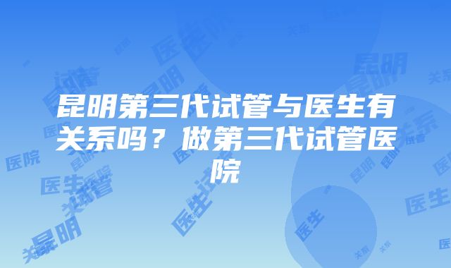 昆明第三代试管与医生有关系吗？做第三代试管医院