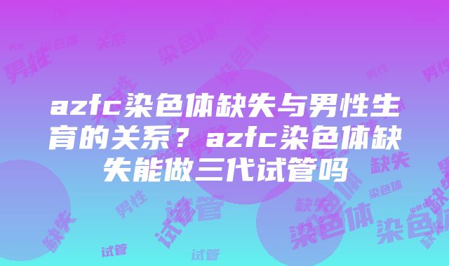 azfc染色体缺失与男性生育的关系？azfc染色体缺失能做三代试管吗