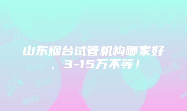 山东烟台试管机构哪家好，3-15万不等！