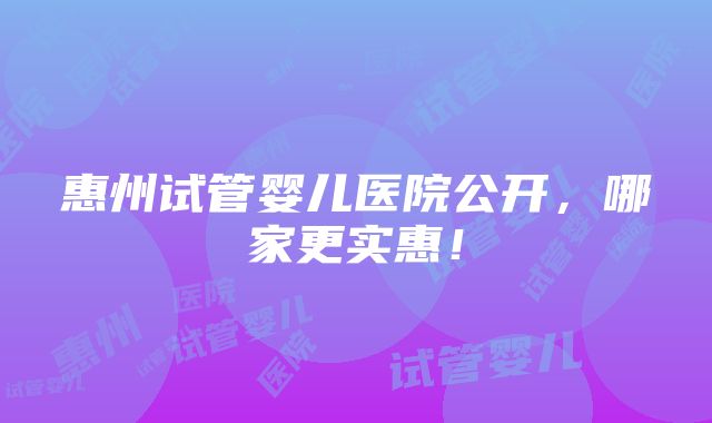 惠州试管婴儿医院公开，哪家更实惠！