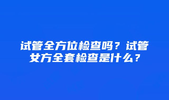 试管全方位检查吗？试管女方全套检查是什么？