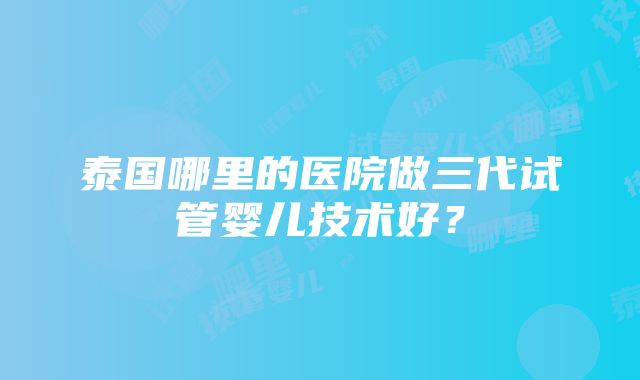 泰国哪里的医院做三代试管婴儿技术好？