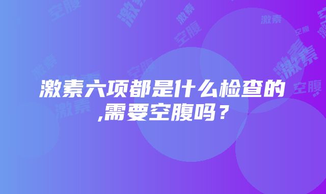 激素六项都是什么检查的,需要空腹吗？