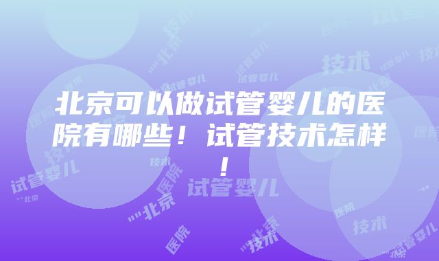 北京可以做试管婴儿的医院有哪些！试管技术怎样！