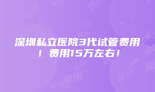 深圳私立医院3代试管费用！费用15万左右！