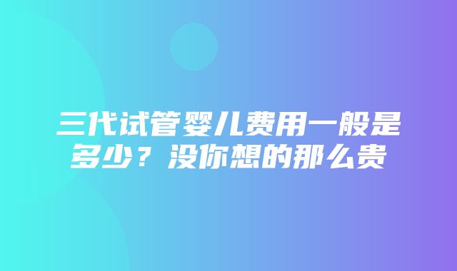 三代试管婴儿费用一般是多少？没你想的那么贵