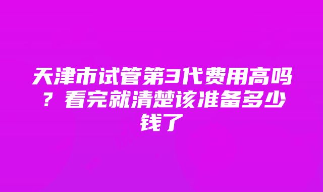 天津市试管第3代费用高吗？看完就清楚该准备多少钱了