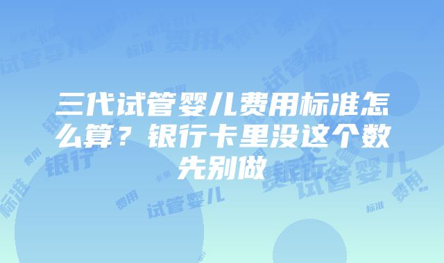 三代试管婴儿费用标准怎么算？银行卡里没这个数先别做