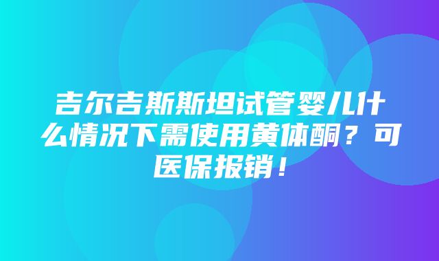 吉尔吉斯斯坦试管婴儿什么情况下需使用黄体酮？可医保报销！