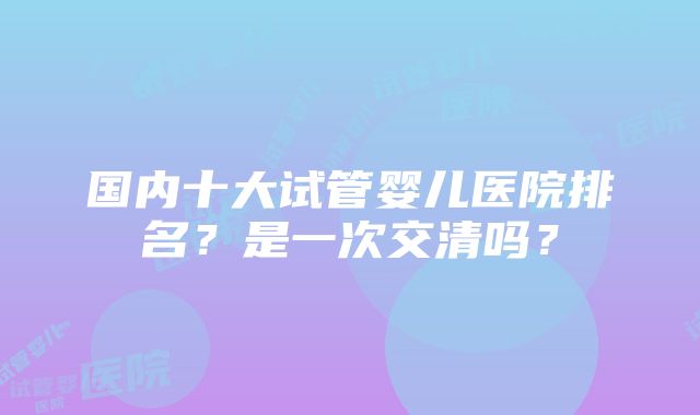 国内十大试管婴儿医院排名？是一次交清吗？