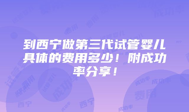 到西宁做第三代试管婴儿具体的费用多少！附成功率分享！