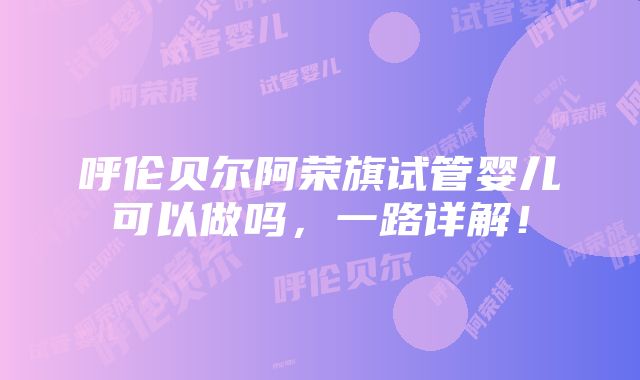 呼伦贝尔阿荣旗试管婴儿可以做吗，一路详解！