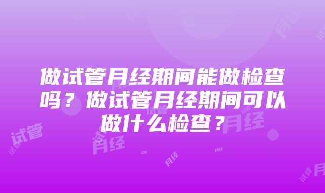 做试管月经期间能做检查吗？做试管月经期间可以做什么检查？