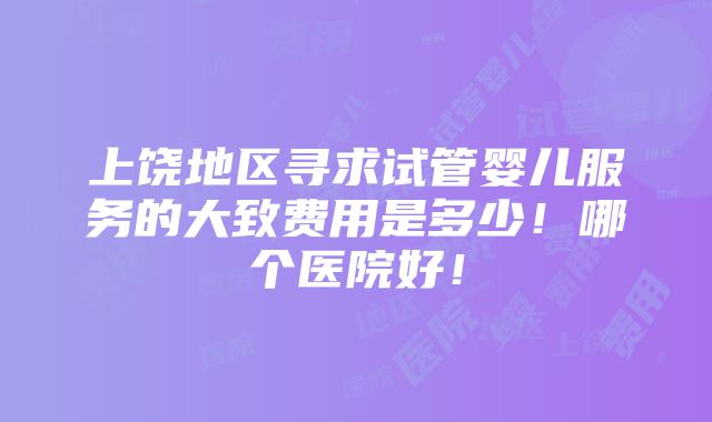 上饶地区寻求试管婴儿服务的大致费用是多少！哪个医院好！