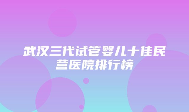 武汉三代试管婴儿十佳民营医院排行榜