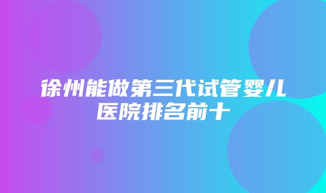 徐州能做第三代试管婴儿医院排名前十