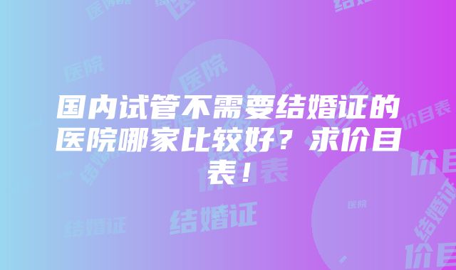 国内试管不需要结婚证的医院哪家比较好？求价目表！