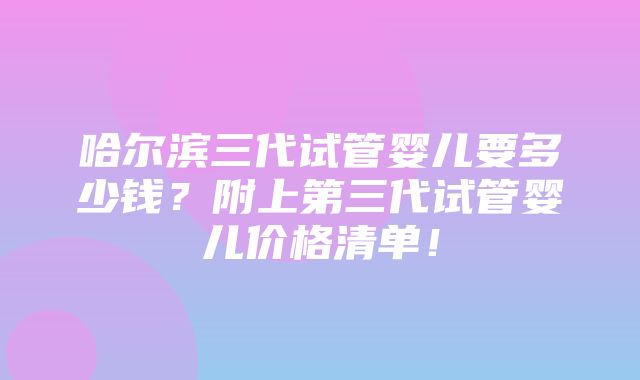 哈尔滨三代试管婴儿要多少钱？附上第三代试管婴儿价格清单！