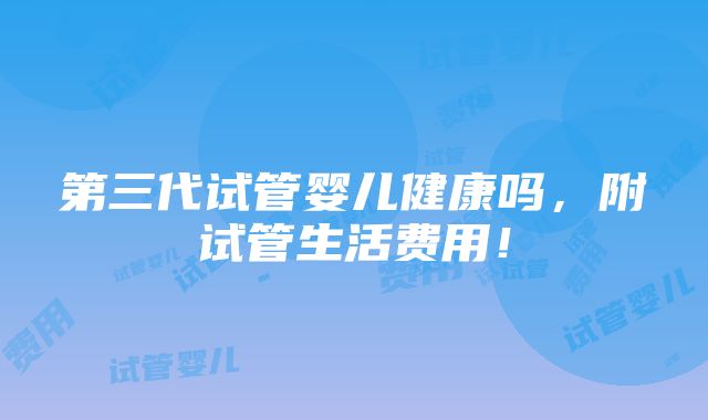 第三代试管婴儿健康吗，附试管生活费用！