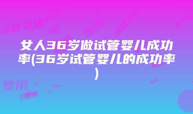 女人36岁做试管婴儿成功率(36岁试管婴儿的成功率)