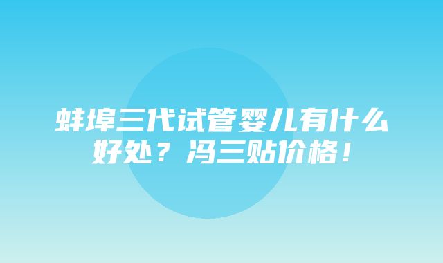 蚌埠三代试管婴儿有什么好处？冯三贴价格！