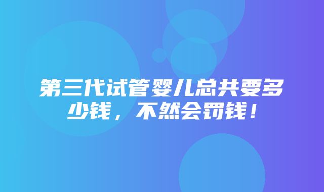 第三代试管婴儿总共要多少钱，不然会罚钱！