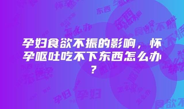 孕妇食欲不振的影响，怀孕呕吐吃不下东西怎么办？