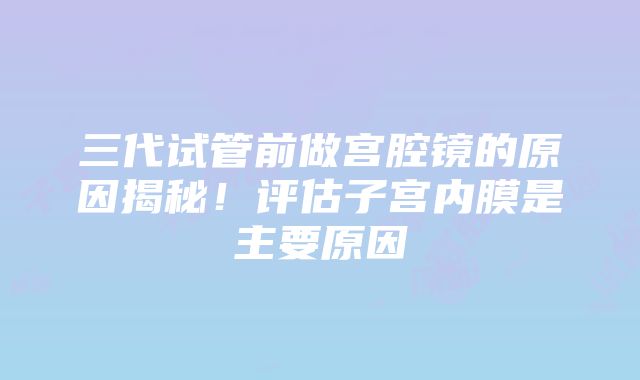 三代试管前做宫腔镜的原因揭秘！评估子宫内膜是主要原因