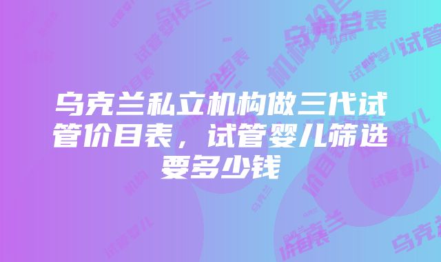 乌克兰私立机构做三代试管价目表，试管婴儿筛选要多少钱