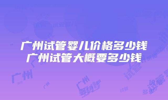 广州试管婴儿价格多少钱广州试管大概要多少钱