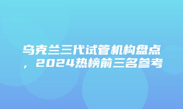 乌克兰三代试管机构盘点，2024热榜前三名参考