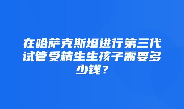 在哈萨克斯坦进行第三代试管受精生生孩子需要多少钱？