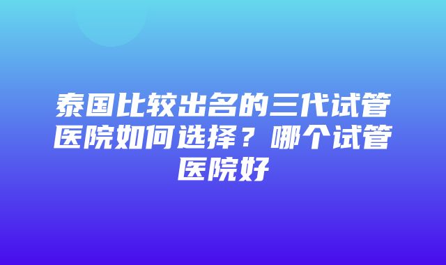 泰国比较出名的三代试管医院如何选择？哪个试管医院好