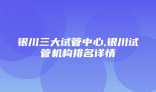 银川三大试管中心,银川试管机构排名详情