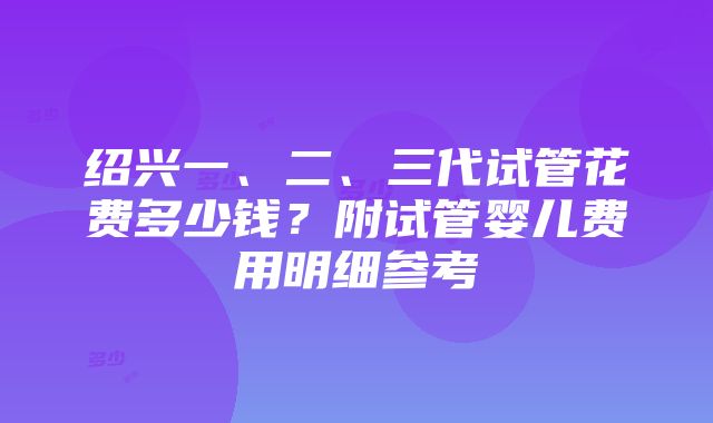 绍兴一、二、三代试管花费多少钱？附试管婴儿费用明细参考