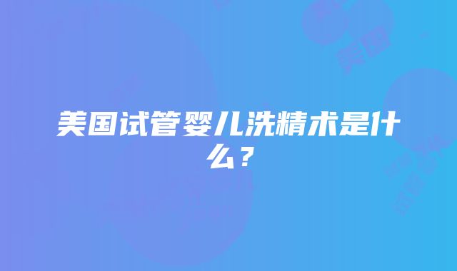 美国试管婴儿洗精术是什么？