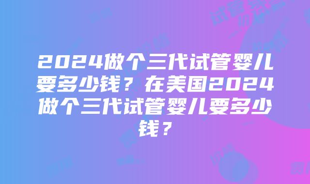 2024做个三代试管婴儿要多少钱？在美国2024做个三代试管婴儿要多少钱？