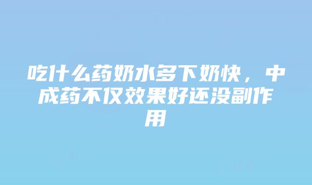 吃什么药奶水多下奶快，中成药不仅效果好还没副作用