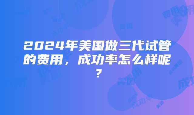 2024年美国做三代试管的费用，成功率怎么样呢？