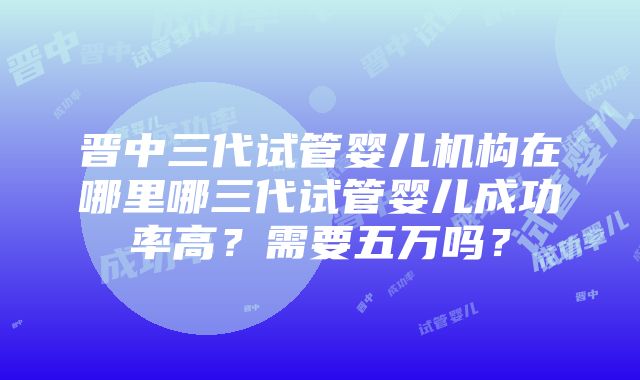 晋中三代试管婴儿机构在哪里哪三代试管婴儿成功率高？需要五万吗？