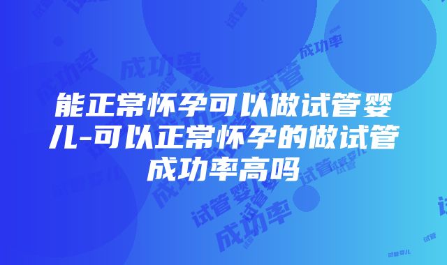 能正常怀孕可以做试管婴儿-可以正常怀孕的做试管成功率高吗