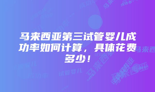 马来西亚第三试管婴儿成功率如何计算，具体花费多少！