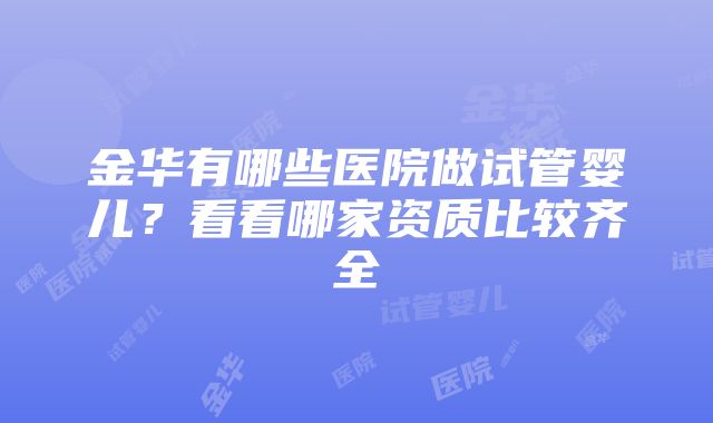 金华有哪些医院做试管婴儿？看看哪家资质比较齐全