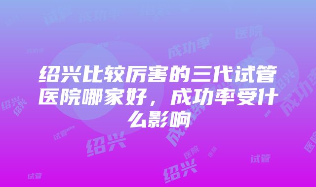 绍兴比较厉害的三代试管医院哪家好，成功率受什么影响