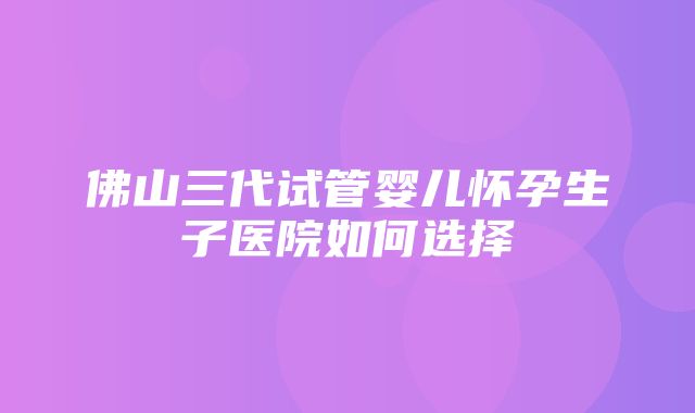 佛山三代试管婴儿怀孕生子医院如何选择