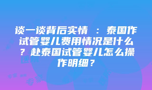 谈一谈背后实情 ：泰国作试管婴儿费用情况是什么？赴泰国试管婴儿怎么操作明细？